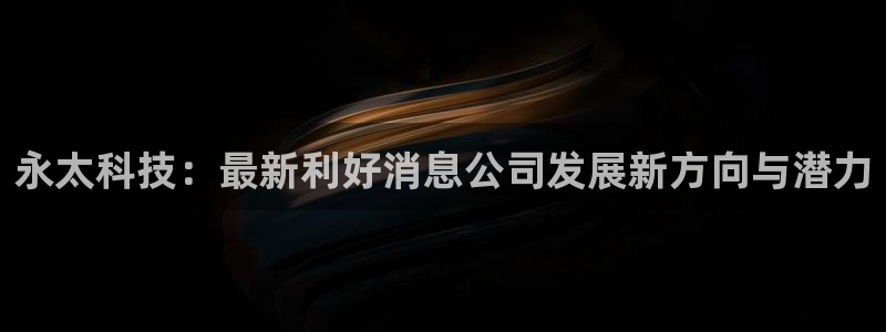 永太科技：最新利好消息公司发展新方向与潜力